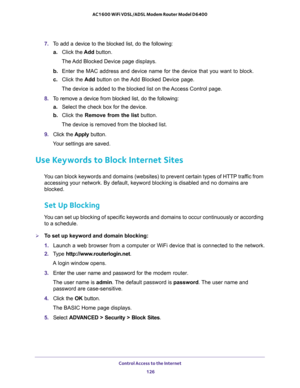 Page 126Control Access to the Internet 
126 AC1600 WiFi VDSL/ADSL Modem Router Model D6400 
7. To add a device to the blocked list, do the following:
a.Click the Add button.
The Add Blocked Device page displays.
b. Enter the MAC address and device name for the device that you want to block.
c. Click the Add button on the Add Blocked Device page.
The device is added to the blocked list on the Access Control page.
8. To remove a device from blocked list, do the following:
a.Select the check box for the device.
b....