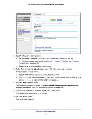 Page 127Control Access to the Internet 127
 AC1600 WiFi VDSL/ADSL Modem Router Model D6400
6. 
Specify a keyword blocking option:
• Per Schedule. Use keyword blocking according to a schedule that you set.
For more information, see Set Up a Schedule for Keyword Blocking and Outbound 
Firewall Rules on page  136.
• Always . Use keyword blocking continuously
 .
7.  In the T
ype keyword or domain name here  field, enter a keyword or domain.
Here are some sample entries:
• Specify XXX to block http://www...