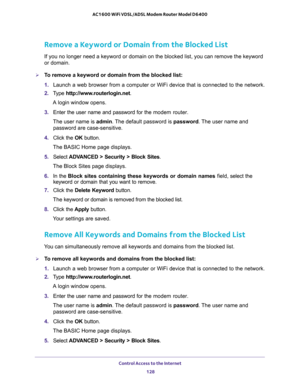 Page 128Control Access to the Internet 
128 AC1600 WiFi VDSL/ADSL Modem Router Model D6400 
Remove a Keyword or Domain from the Blocked List
If you no longer need a keyword or domain on the blocked list, you can remove the keyword 
or domain.
To remove a keyword or domain from the blocked list:
1. Launch a web browser from a computer or WiFi device that is connected to the network.
2. Type http://www.routerlogin.net.
A login window opens.
3. Enter the user name and password for the modem router.
The user name...