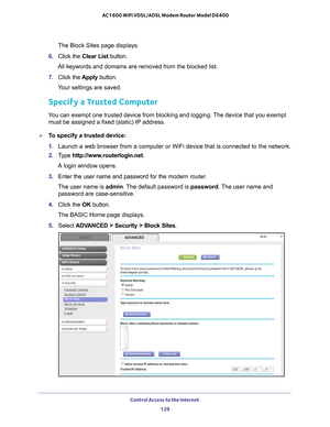 Page 129Control Access to the Internet 129
 AC1600 WiFi VDSL/ADSL Modem Router Model D6400
The Block Sites page displays.
6.  Click the  Clear List button.
All keywords and domains are removed from the blocked list.
7.  Click the  Apply button. 
Your settings are saved.
Specify a Trusted Computer
You can exempt one trusted device from blocking and logging. The device that you exempt  must be assigned a fixed (static) IP address.
To specify a trusted device:
1.  Launch a web browser from a computer or WiFi...