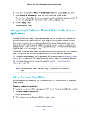 Page 130Control Access to the Internet 
130 AC1600 WiFi VDSL/ADSL Modem Router Model D6400 
6. Scroll down and select the Allow trusted IP address to visit blocked sites check box.
7. In the Trusted IP Address field, enter the IP address of the trusted device.
The first three octets of the IP address are automatically populated and depend on the IP 
address that is assigned to the modem router on the LAN Setup page.
8. Click the Apply button.
Your settings are saved.
Manage Simple Outbound Firewall Rules for...