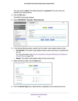 Page 131Control Access to the Internet 131
 AC1600 WiFi VDSL/ADSL Modem Router Model D6400
The user name is 
admin. The default password is password. The user name and 
password are case-sensitive.
4.  Click the  OK button.
The BASIC Home page displays.
5.  Select  ADV
 ANCED > Security > Block Services .
6. In the Service Blocking section, specify how the modem router applies ou\
tbound rules:
• Per Schedule.
  The modem router applies outbound rules  according to a schedule that 
you set.
For more information,...