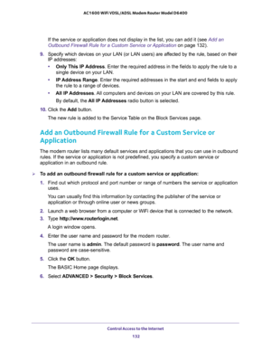 Page 132Control Access to the Internet 
132 AC1600 WiFi VDSL/ADSL Modem Router Model D6400 
If the service or application does not display in the list, you can add it (see Add an 
Outbound Firewall Rule for a Custom Service or Application on page 132). 
9. Specify which devices on your LAN (or LAN users) are affected by the rule, based on their 
IP addresses:
•Only This IP Address. Enter the required address in the fields to apply the rule to a 
single device on your LAN.
•IP Address Range. Enter the required...