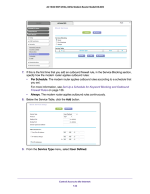 Page 133Control Access to the Internet 133
 AC1600 WiFi VDSL/ADSL Modem Router Model D6400
7. 
If this is the first time that you add an outbound firewall rule, in the\
 Service Blocking section, 
specify how the modem router applies outbound rules:
• Per Schedule.
  The modem router applies outbound rules  according to a schedule that 
you set.
For more information, see Set Up a Schedule for Keyword Blocking and Outbound 
Firewall Rules on page  136.
• Always .
  The modem router applies outbound rules...