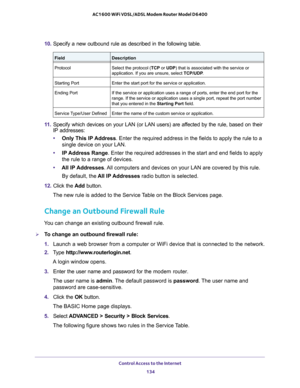 Page 134Control Access to the Internet 134
AC1600 WiFi VDSL/ADSL Modem Router Model D6400 
10. 
Specify a new outbound rule as described in the following table.
FieldDescription
Protocol Select the protocol (TCP or UDP) that is associated with the service or 
application. If you are unsure, select  TCP/UDP.
Starting Port Enter the start port for the service or application.
Ending Port If the service or application uses a range of ports, enter the end port \
for the 
range. If the service or application uses a...