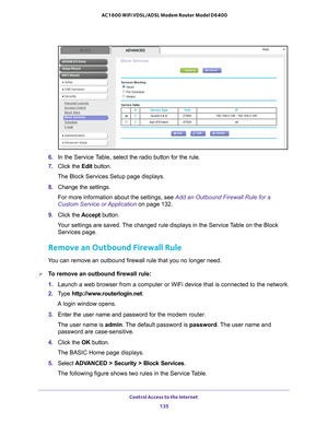 Page 135Control Access to the Internet 135
 AC1600 WiFi VDSL/ADSL Modem Router Model D6400
6. 
In the Service Table,  select the radio button for the rule.
7.  Click the  Edit button.
The Block Services Setup page displays.
8.  Change the settings.
For more information about the settings, see Add an Outbound Firewall Rule for a 
Custom Service or Application on page  132.
9.  Click the  Accept button.
Your settings are saved. The changed rule displays in the Service Table on the Block  Services page.
Remove an...