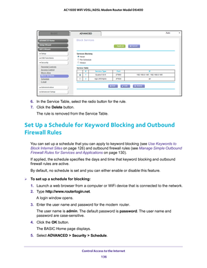 Page 136Control Access to the Internet 136
AC1600 WiFi VDSL/ADSL Modem Router Model D6400 
6. 
In the Service Table,  select the radio button for the rule.
7.  Click the  Delete button.
The rule is removed from the Service Table.
Set Up a Schedule for Keyword Blocking and Outbound 
Firewall Rules
You can set up a schedule that you can apply to keyword blocking (see Use Keywords to  Block Internet Sites  on page  126) and outbound firewall rules (see  Manage Simple Outbound 
Firewall Rules for Services and...