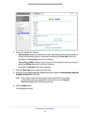 Page 137Control Access to the Internet 137
 AC1600 WiFi VDSL/ADSL Modem Router Model D6400
6. 
Set up the schedule for blocking:
• Days to Block . Select the check box for each day that you want to block access or 
specify that blocking occurs on every day by selecting the Every Day  check box.
By default, the  Every Day check box is selected.
• T
ime of Day to Block. Select a start and end time for blocking in 24-hour format or 
select the  All Day check box for 24-hour blocking.
By default, the  All Day check...