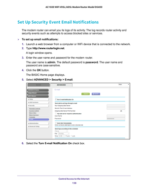 Page 138Control Access to the Internet 138
AC1600 WiFi VDSL/ADSL Modem Router Model D6400 
Set Up Security Event Email Notifications
The modem router can email you its logs of its activity. The log records router activity and 
security events such as attempts to access blocked sites or services. 
To set up email notifications:
1.  Launch a web browser from a computer or WiFi device that is connected to\
 the network.
2.  T
ype  http://www.routerlogin.net .
A login window opens.
3.  Enter the user name and...