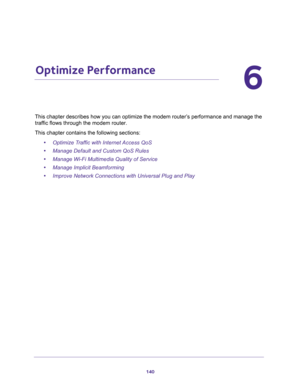 Page 140140
6
6.   Optimize Performance
This chapter describes how you can optimize the modem router’s performance and manage the 
traffic flows through the modem router.
This chapter contains the following sections:
•Optimize Traffic with Internet Access QoS
•Manage Default and Custom QoS Rules
•Manage Wi-Fi Multimedia Quality of Service
•Manage Implicit Beamforming
•Improve Network Connections with Universal Plug and Play 