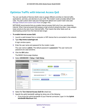 Page 141Optimize Performance 141
 AC1600 WiFi VDSL/ADSL Modem Router Model D6400
Optimize Traffic with Internet Access QoS
You can use Quality of Service (QoS) rules to assign different priorities to Internet traffic, 
applications, services, and devices on your LAN. The modem router provides default QoS 
rules. You add custom QoS rules and manage both default and custom QoS rules (s\
ee 
Manage Default and Custom QoS Rules on page  142).
NETGEAR recommends that you enable Internet access QoS only if you use s\...