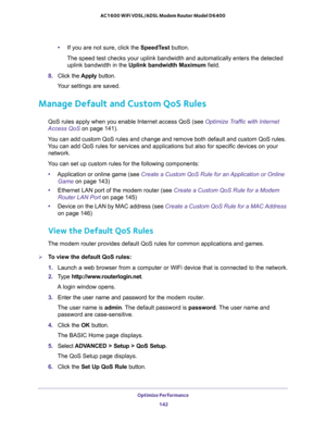 Page 142Optimize Performance 
142 AC1600 WiFi VDSL/ADSL Modem Router Model D6400 
•If you are not sure, click the SpeedTest button.
The speed test checks your uplink bandwidth and automatically enters the detected 
uplink bandwidth in the Uplink bandwidth Maximum field.
8. Click the Apply button.
Your settings are saved. 
Manage Default and Custom QoS Rules
QoS rules apply when you enable Internet access QoS (see Optimize Traffic with Internet 
Access QoS on page 141). 
You can add custom QoS rules and change...