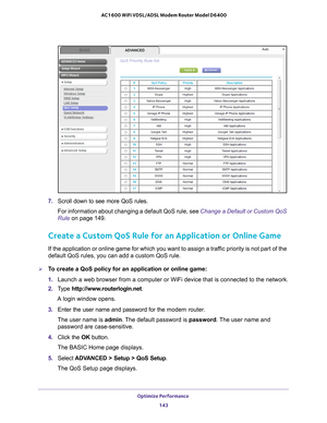 Page 143Optimize Performance 143
 AC1600 WiFi VDSL/ADSL Modem Router Model D6400
7. 
Scroll down to see more QoS rules.
For information about changing a default QoS rule, see  Change a Default or Custom QoS 
Rule on page   149.
Create a Custom QoS Rule for an Application or Online Game
If the application or online game for which you want to assign a traffic priority is not part of the 
default QoS rules, you can add a custom QoS rule. 
To create a QoS policy for an application or online game:
1. Launch a web...