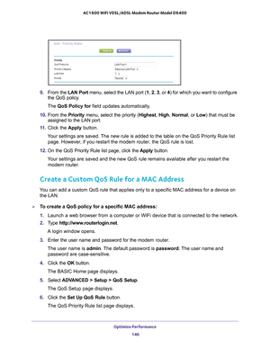 Page 146Optimize Performance 146
AC1600 WiFi VDSL/ADSL Modem Router Model D6400 
9. 
From the  LAN Port menu, select the LAN port (1 , 2 , 3 , or  4) for which you want to configure 
the QoS policy.
The QoS Policy for field updates automatically
 .
10.  From the  Priority menu, select the priority (Highest,  High, Normal ,  or  Low) that must be 
assigned to the LAN port.
11.  Click the  Apply button.
Your settings are saved. The new rule is added to the table on the QoS Priority Rule list  page. However
 , if...