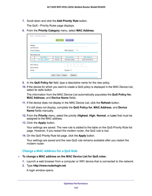 Page 147Optimize Performance 147
 AC1600 WiFi VDSL/ADSL Modem Router Model D6400
7. 
Scroll down and click the  Add Priority Rule button.
The QoS - Priority Rules page displays.
8.  From the Priority Category  menu, select MAC Address. 
9. In the QoS Policy for field, type a descriptive name for the new policy.
10.  If the device for which you want to create a QoS policy is displayed in \
the MAC Device List, 
select its radio button.
The information from the MAC Device List automatically populates the QoS...