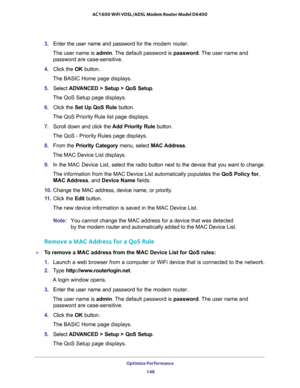 Page 148Optimize Performance 
148 AC1600 WiFi VDSL/ADSL Modem Router Model D6400 
3. Enter the user name and password for the modem router.
The user name is admin. The default password is password. The user name and 
password are case-sensitive.
4. Click the OK button.
The BASIC Home page displays.
5. Select ADVANCED > Setup > QoS Setup.
The QoS Setup page displays.
6. Click the Set Up QoS Rule button.
The QoS Priority Rule list page displays.
7. Scroll down and click the Add Priority Rule button.
The QoS -...