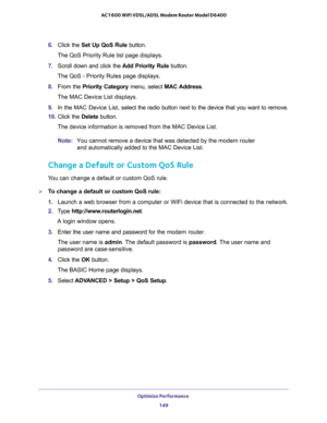 Page 149Optimize Performance 
149  AC1600 WiFi VDSL/ADSL Modem Router Model D6400
6. Click the Set Up QoS Rule button.
The QoS Priority Rule list page displays.
7. Scroll down and click the Add Priority Rule button.
The QoS - Priority Rules page displays.
8. From the Priority Category menu, select MAC Address. 
The MAC Device List displays.
9. In the MAC Device List, select the radio button next to the device that you want to remove.
10. Click the Delete button.
The device information is removed from the MAC...