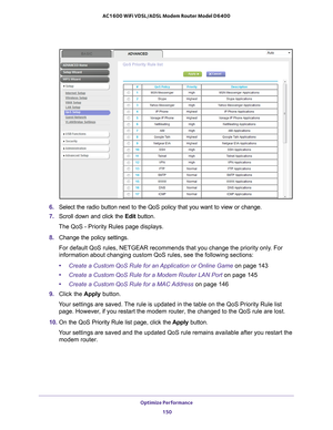 Page 150Optimize Performance 150
AC1600 WiFi VDSL/ADSL Modem Router Model D6400 
6. 
Select the radio button next to the QoS policy that you want to view or \
change.
7.  Scroll down and click the  Edit button. 
The QoS - Priority Rules page displays.
8.  Change the policy settings.
For default QoS rules, NETGEAR recommends that you change the priority o\
nly. For 
information about changing custom QoS rules, see the following sections:\
• Create a Custom QoS Rule for an Application or Online Game on page  143...