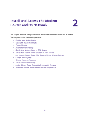 Page 1616
2
2.   Install and Access the Modem 
Router and Its Network
This chapter describes how you can install and access the modem router and its network.
The chapter contains the following sections:
•Position Your Modem Router
•Connect to the Modem Router
•Types of Logins
•Automatic Internet Setup
•Set Up Your Modem Router for DSL Service
•Set Up Your Modem Router for Cable or Fiber Service
•Log In to the Modem Router After Setup to View or Change Settings
•Change the Language
•Change the admin Password...