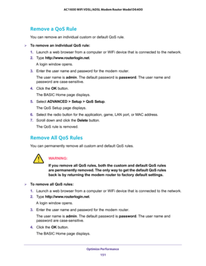 Page 151Optimize Performance 
151  AC1600 WiFi VDSL/ADSL Modem Router Model D6400
Remove a QoS Rule
You can remove an individual custom or default QoS rule.
To remove an individual QoS rule:
1. Launch a web browser from a computer or WiFi device that is connected to the network.
2. Type http://www.routerlogin.net.
A login window opens.
3. Enter the user name and password for the modem router.
The user name is admin. The default password is password. The user name and 
password are case-sensitive.
4. Click the...