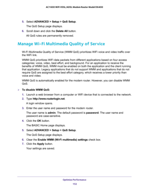 Page 152Optimize Performance 
152 AC1600 WiFi VDSL/ADSL Modem Router Model D6400 
5. Select ADVANCED > Setup > QoS Setup.
The QoS Setup page displays.
6. Scroll down and click the Delete All button.
All QoS rules are permanently removed.
Manage Wi-Fi Multimedia Quality of Service
Wi-Fi Multimedia Quality of Service (WMM QoS) prioritizes WiFi voice and video traffic over 
the WiFi link. 
WMM QoS prioritizes WiFi data packets from different applications based on four access 
categories: voice, video, best effort,...