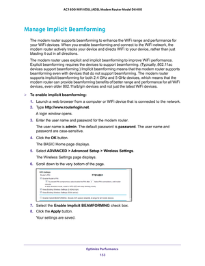 Page 153Optimize Performance 153
 AC1600 WiFi VDSL/ADSL Modem Router Model D6400
Manage Implicit Beamforming
The modem router supports beamforming to enhance the WiFi range and perf\
ormance for 
your WiFi devices. When you enable beamforming and connect to the WiFi n\
etwork, the 
modem router actively tracks your device and directs WiFi to your device\
, rather than just 
blasting it out in all directions.
The modem router uses explicit and implicit beamforming to improve WiFi \
performance.  Explicit...