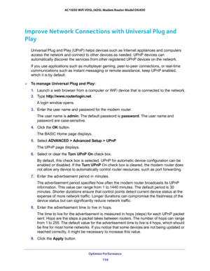 Page 154Optimize Performance 
154 AC1600 WiFi VDSL/ADSL Modem Router Model D6400 
Improve Network Connections with Universal Plug and 
Play
Universal Plug and Play (UPnP) helps devices such as Internet appliances and computers 
access the network and connect to other devices as needed. UPnP devices can 
automatically discover the services from other registered UPnP devices on the network.
If you use applications such as multiplayer gaming, peer-to-peer connections, or real-time 
communications such as instant...