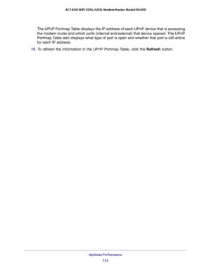 Page 155Optimize Performance 
155  AC1600 WiFi VDSL/ADSL Modem Router Model D6400
The UPnP Portmap Table displays the IP address of each UPnP device that is accessing 
the modem router and which ports (internal and external) that device opened. The UPnP 
Portmap Table also displays what type of port is open and whether that port is still active 
for each IP address.
10. To refresh the information in the UPnP Portmap Table, click the Refresh button. 