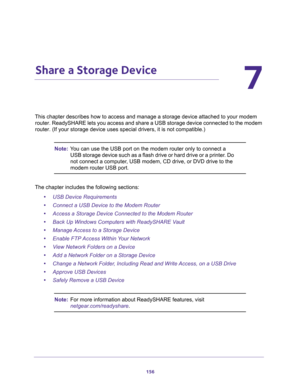 Page 156156
7
7.   Share a Storage Device
This chapter describes how to access and manage a storage device attached to your modem 
router. ReadySHARE lets you access and share a USB storage device connected to the modem 
router. (If your storage device uses special drivers, it is not compatible.)
Note:You can use the USB port on the modem router only to connect a 
USB storage device such as a flash drive or hard drive or a printer. Do 
not connect a computer, USB modem, CD drive, or DVD drive to the 
modem...