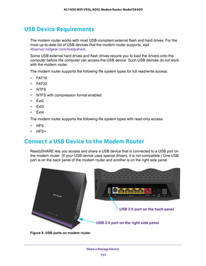 Page 157Share a Storage Device 157
 AC1600 WiFi VDSL/ADSL Modem Router Model D6400
USB Device Requirements
The modem router works with most USB-compliant external flash and hard d\
rives. For the 
most up-to-date list of USB devices that the modem router supports, visi\
t 
kbserver.netgear.com/readyshare .
Some USB external hard drives and flash drives require you to load the d\
rivers onto the 
computer before the computer can access the USB device. Such USB devices\
 do not work 
with the modem router.
The...