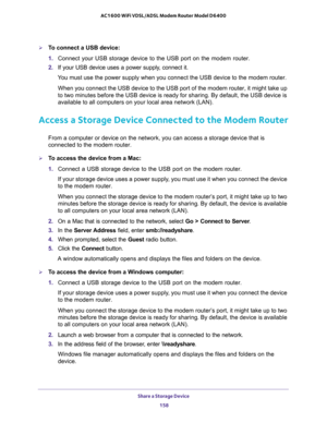 Page 158Share a Storage Device 
158 AC1600 WiFi VDSL/ADSL Modem Router Model D6400 
To connect a USB device:
1. Connect your USB storage device to the USB port on the modem router.
2. If your USB device uses a power supply, connect it.
You must use the power supply when you connect the USB device to the modem router.
When you connect the USB device to the USB port of the modem router, it might take up 
to two minutes before the USB device is ready for sharing. By default, the USB device is 
available to all...