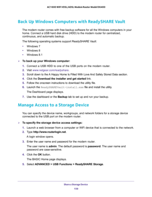 Page 159Share a Storage Device 
159  AC1600 WiFi VDSL/ADSL Modem Router Model D6400
Back Up Windows Computers with ReadySHARE Vault
The modem router comes with free backup software for all the Windows computers in your 
home. Connect a USB hard disk drive (HDD) to the modem router for centralized, 
continuous, and automatic backup.
The following operating systems support ReadySHARE Vault:
•Windows 7
•Windows 8
•Windows 8.1
To back up your Windows computer:
1. Connect a USB HDD to one of the USB ports on the...