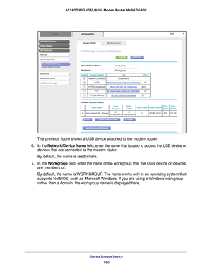 Page 160Share a Storage Device 160
AC1600 WiFi VDSL/ADSL Modem Router Model D6400 
The previous figure shows a USB device attached to the modem router.
6.  In the Network/Device Name  field, enter the name that is used to access the USB device or 
devices that are connected to the modem router. 
By default, the name is readyshare.
7.  In the  W
 orkgroup field, enter the name of the  workgroup that the USB device or devices 
are members of. 
By default, the name is WORKGROUP. The name works only in an operating...