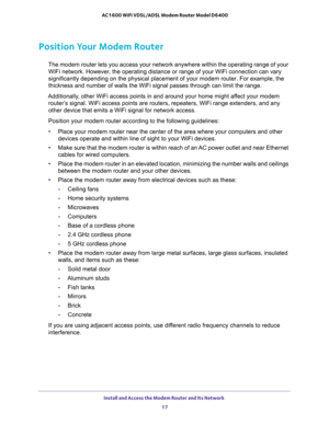 Page 17Install and Access the Modem Router and Its Network 
17  AC1600 WiFi VDSL/ADSL Modem Router Model D6400
Position Your Modem Router
The modem router lets you access your network anywhere within the operating range of your 
WiFi network. However, the operating distance or range of your WiFi connection can vary 
significantly depending on the physical placement of your modem router. For example, the 
thickness and number of walls the WiFi signal passes through can limit the range. 
Additionally, other WiFi...