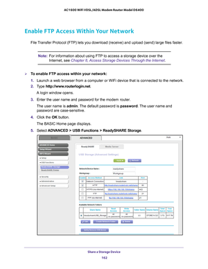 Page 162Share a Storage Device 162
AC1600 WiFi VDSL/ADSL Modem Router Model D6400 
Enable FTP Access Within Your Network
File Transfer Protocol (FTP) lets you download (receive) and upload (send\
) large files faster.
Note:
For information about using FTP to access a storage device over the 
Internet, see Chapter 8, Access Storage Devices Through the Internet.
To enable FTP access within your network:
1. Launch a web browser from a computer or WiFi device that is connected to\
 the network.
2.  T
ype...