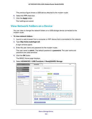 Page 163Share a Storage Device 163
 AC1600 WiFi VDSL/ADSL Modem Router Model D6400
The previous figure shows a USB device attached to the modem router.
6.  Select the FTP  check box.
7.  Click the  Apply button.
Your settings are saved.
View Network Folders on a Device
You can view or change the network folders on a USB storage device connec\
ted to the  modem router.
To view network folders:
1.  Launch a web browser from a computer or WiFi device that is connected to\
 the network.
2.  T
ype...