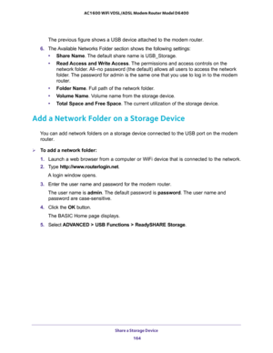 Page 164Share a Storage Device 
164 AC1600 WiFi VDSL/ADSL Modem Router Model D6400 
The previous figure shows a USB device attached to the modem router.
6. The Available Networks Folder section shows the following settings:
•Share Name. The default share name is USB_Storage.
•Read Access and Write Access. The permissions and access controls on the 
network folder. All–no password (the default) allows all users to access the network 
folder. The password for admin is the same one that you use to log in to the...
