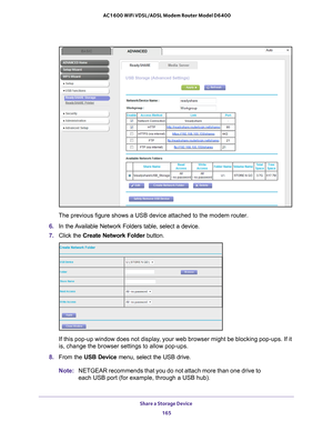 Page 165Share a Storage Device 165
 AC1600 WiFi VDSL/ADSL Modem Router Model D6400
The previous figure shows a USB device attached to the modem router.
6.  In the 
Available Network Folders table, select a device.
7. Click the  Create Network Folder  button.
If this pop-up window does not display, your web browser might be blocking pop-ups. If it 
is, change the browser settings to allow pop-ups. 
8.  From the USB Device menu, select the USB drive. 
Note: NETGEAR recommends that you do not attach more than one...