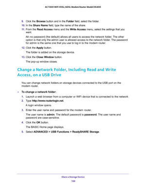 Page 166Share a Storage Device 
166 AC1600 WiFi VDSL/ADSL Modem Router Model D6400 
9. Click the Browse button and in the Folder field, select the folder. 
10. In the Share Name field, type the name of the share. 
11. From the Read Access menu and the Write Access menu, select the settings that you 
want.
All–no password (the default) allows all users to access the network folder. The other 
option is that only the admin user is allowed access to the network folder. The password 
for admin is the same one that...