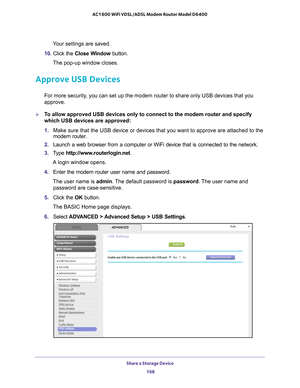 Page 168Share a Storage Device 168
AC1600 WiFi VDSL/ADSL Modem Router Model D6400 
Your settings are saved.
10.  Click the  Close W
 indow button.
The pop-up window closes.
Approve USB Devices
For more security, you can set up the modem router to share only USB devices that you 
approve. 
To allow approved USB devices only to connect to the modem router and spe\
cify 
which USB devices are approved:
1.  Make sure that the USB device or devices that you want to approve are at\
tached to the 
modem router.
2....