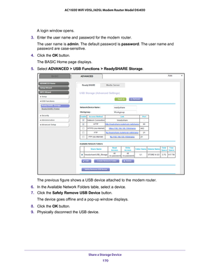 Page 170Share a Storage Device 170
AC1600 WiFi VDSL/ADSL Modem Router Model D6400 
A login window opens.
3.  Enter the user name and password for the  modem router.
The user name is  admin. 
 The default password is password . The user name and 
password are case-sensitive.
4.  Click the  OK button.
The BASIC Home page displays.
5.  Select  ADV
 ANCED > USB Functions > ReadySHARE Storage .
The previous figure shows a USB device attached to the modem router.
6.  In the 
Available Network Folders table, select a...