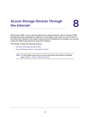 Page 171171
8
8.   Access Storage Devices Through 
the Internet
With Dynamic DNS, you can use the Internet and a personal domain name to access a USB 
storage device that is attached to a USB port on the modem router when you are not home. If 
you know the IP address of the modem router (and the IP address did not change), you can also 
access the USB storage device by using the IP address.
This chapter includes the following sections:
•Set Up and Manage Dynamic DNS
•Access Storage Devices Through the Internet...