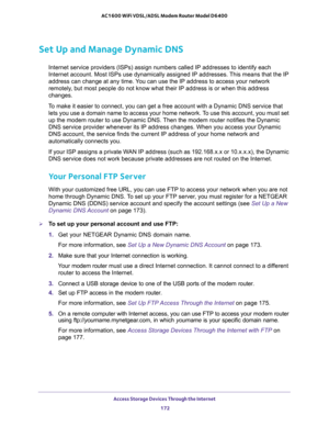 Page 172Access Storage Devices Through the Internet 
172 AC1600 WiFi VDSL/ADSL Modem Router Model D6400 
Set Up and Manage Dynamic DNS
Internet service providers (ISPs) assign numbers called IP addresses to identify each 
Internet account. Most ISPs use dynamically assigned IP addresses. This means that the IP 
address can change at any time. You can use the IP address to access your network 
remotely, but most people do not know what their IP address is or when this address 
changes.
To make it easier to...