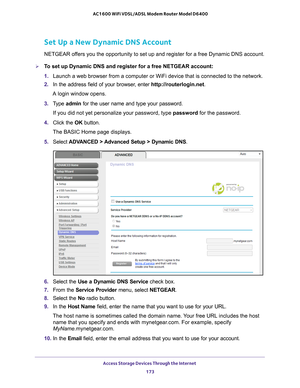 Page 173Access Storage Devices Through the Internet 173
 AC1600 WiFi VDSL/ADSL Modem Router Model D6400
Set Up a New Dynamic DNS Account
NETGEAR offers you the opportunity to set up and register for a free Dynamic DNS a\
ccount.
To set up Dynamic DNS and register for a free NETGEAR account:
1. 
Launch a web browser from a computer or WiFi device that is connected to\
 the network. 
2.  In the address field of your browser
 , enter http://routerlogin.net .
A login window opens.
3.  T
ype  admin for the user name...