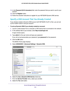 Page 174Access Storage Devices Through the Internet 174
AC1600 WiFi VDSL/ADSL Modem Router Model D6400 
11. 
In the Password (6-32 characters) field, enter the password that you want to use for your 
account.
12.  Click the  Register button.
13.  Follow the onscreen instructions to register for your NETGEAR Dynamic DN\
S service.
Specify a DNS Account That You Already Created
If you already created a Dynamic DNS account with NETGEAR, No-IP, or Dyn, you can set 
up the modem router to use your account.
To set up...