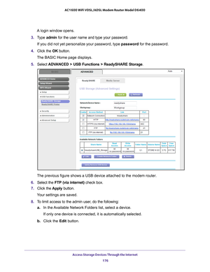 Page 176Access Storage Devices Through the Internet 176
AC1600 WiFi VDSL/ADSL Modem Router Model D6400 
A login window opens.
3.  T
ype  admin for the user name and type your password.
If you did not yet personalize your password, type password for the password.
4.  Click the  OK button. 
The BASIC Home page displays.
5.  Select  ADV
 ANCED > USB Functions > ReadySHARE Storage .
The previous figure shows a USB device attached to the modem router.
6.  Select the  FTP (via internet)  check box.
7.  Click the...