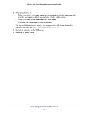 Page 178Access Storage Devices Through the Internet 
178 AC1600 WiFi VDSL/ADSL Modem Router Model D6400 
3. When prompted, log in:
•To log in as admin, in the user name field, enter admin and in the password field, 
enter the same password that you use to log in to the modem router.
•To log in as guest, in the user name field, enter guest. 
The guest user name does not need a password.
The files and folders that your account can access on the USB device display. For 
example, you might see...