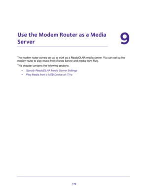 Page 179179
9
9.   Use the Modem Router as a Media 
Server
The modem router comes set up to work as a ReadyDLNA media server. You can set up the 
modem router to play music from iTunes Server and media from TiVo.
This chapter contains the following sections:
•Specify ReadyDLNA Media Server Settings 
•Play Media from a USB Device on TiVo  