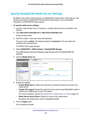 Page 180Use the Modem Router as a Media Server 180
AC1600 WiFi VDSL/ADSL Modem Router Model D6400 
Specify ReadyDLNA Media Server Settings
By default, the modem router 
functions as a ReadyDLNA media server, which lets you view 
movies and photos on DLNA/UPnP AV-compliant media players, such as Xbox360, 
Playstation, and NETGEAR media players.
To specify media server settings: 
1.  Launch a web browser from a computer or wireless device that is connecte\
d to the 
network.
2.  T
ype  http://www.routerlogin.net...