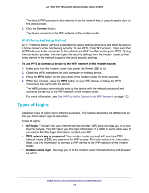 Page 19Install and Access the Modem Router and Its Network 
19  AC1600 WiFi VDSL/ADSL Modem Router Model D6400
The default WiFi password (also referred to as the network key or passphrase) is also on 
the product label.
5. Click the Connect button.
The device connects to the WiFi network of the modem router.
Wi-Fi Protected Setup Method
Wi-Fi Protected Setup (WPS) is a standard for easily adding computers and other devices to 
a home network while maintaining security. To use WPS (Push N Connect), make sure...